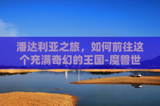 潘达利亚之旅，如何前往这个充满奇幻的王国-魔兽世界怎么去潘达利亚