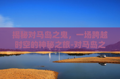揭秘对马岛之鬼，一场跨越时空的神秘之旅-对马岛之鬼跳过剧情