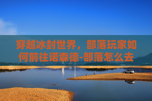穿越冰封世界，部落玩家如何前往诺森德-部落怎么去诺森德城堡