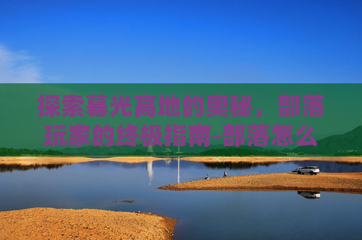 探索暮光高地的奥秘，部落玩家的终极指南-部落怎么去暮光高地最快