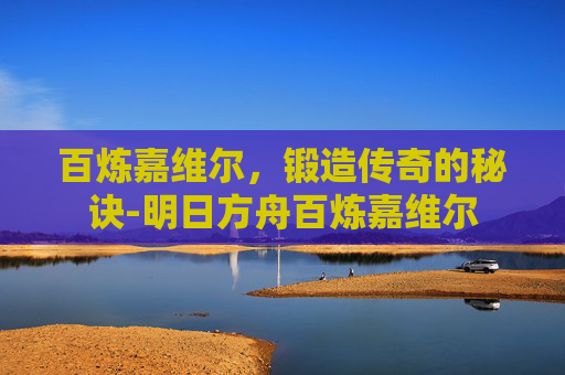 百炼嘉维尔，锻造传奇的秘诀-明日方舟百炼嘉维尔