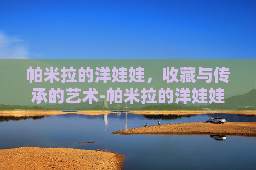 帕米拉的洋娃娃，收藏与传承的艺术-帕米拉的洋娃娃为何感人
