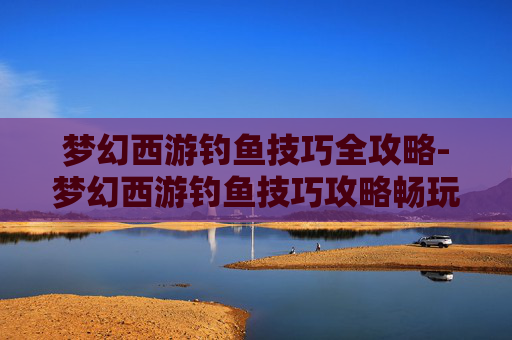 梦幻西游钓鱼技巧全攻略-梦幻西游钓鱼技巧攻略畅玩服