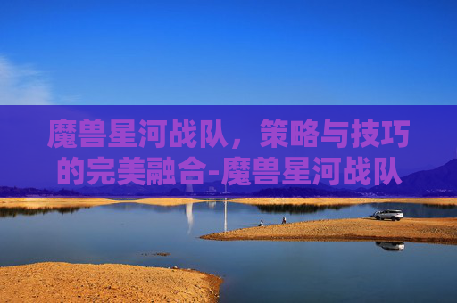 魔兽星河战队，策略与技巧的完美融合-魔兽星河战队装备版攻略