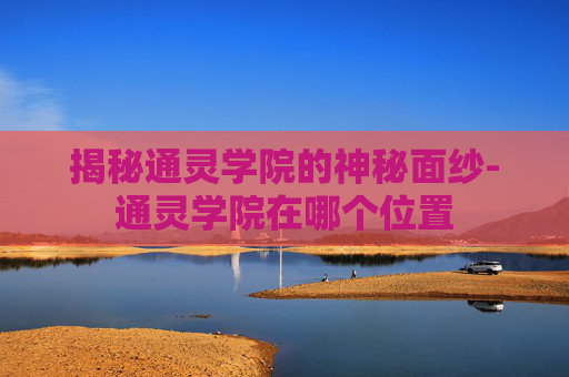 揭秘通灵学院的神秘面纱-通灵学院在哪个位置
