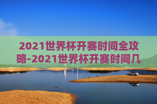 2021世界杯开赛时间全攻略-2021世界杯开赛时间几点