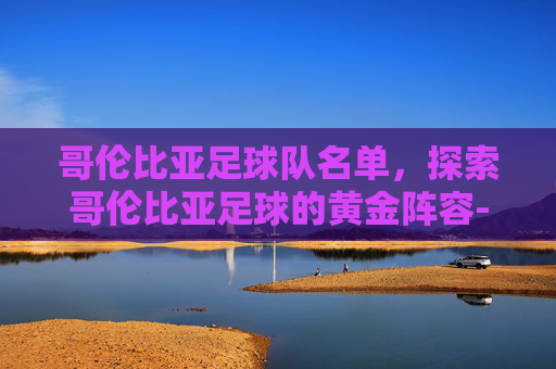 哥伦比亚足球队名单，探索哥伦比亚足球的黄金阵容-哥伦比亚足球队名单公布