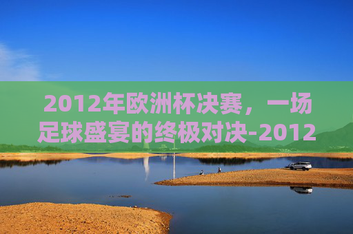 2012年欧洲杯决赛，一场足球盛宴的终极对决-2012年欧洲杯决赛西班牙vs意大利
