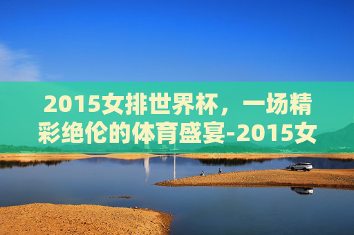 2015女排世界杯，一场精彩绝伦的体育盛宴-2015女排世界杯全场回放