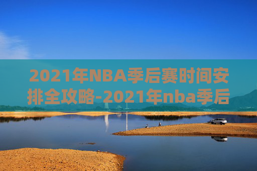 2021年NBA季后赛时间安排全攻略-2021年nba季后赛结束时间