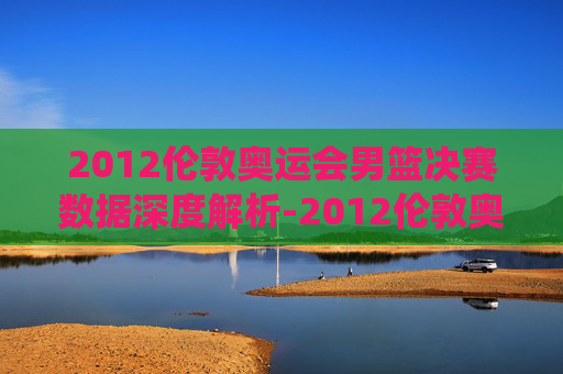 2012伦敦奥运会男篮决赛数据深度解析-2012伦敦奥运会男篮决赛数据统计