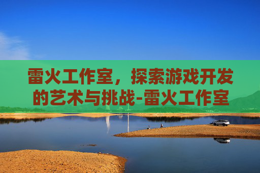 雷火工作室，探索游戏开发的艺术与挑战-雷火工作室运营了几款游戏
