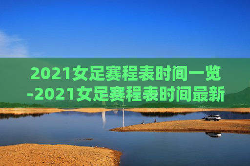 2021女足赛程表时间一览-2021女足赛程表时间最新