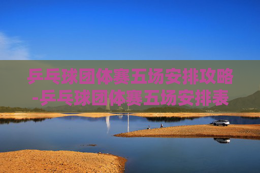 乒乓球团体赛五场安排攻略-乒乓球团体赛五场安排表