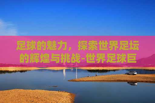 足球的魅力,探索世界足坛的辉煌与挑战-世界足球巨星排名前十名 足球的魅力,探索世界足坛的辉煌与挑战-世界足球巨星排名前十名
