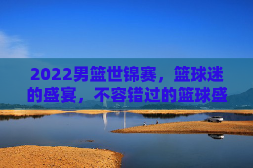 2022男篮世锦赛，篮球迷的盛宴，不容错过的篮球盛事-男篮世锦赛2023