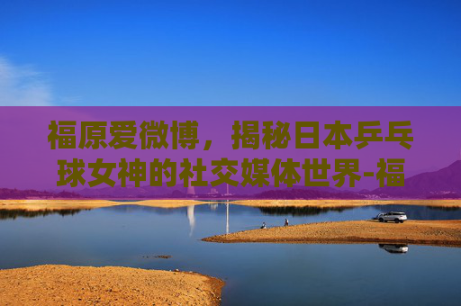 福原爱微博，揭秘日本乒乓球女神的社交媒体世界-福原爱微博新浪微博