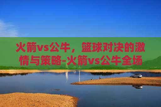 火箭vs公牛，篮球对决的激情与策略-火箭vs公牛全场回放