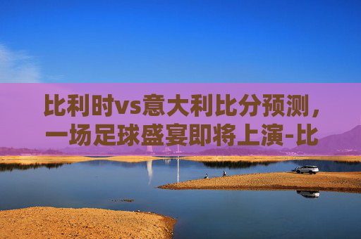 比利时vs意大利比分预测，一场足球盛宴即将上演-比利时vs意大利90分钟结果