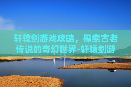 轩辕剑游戏攻略，探索古老传说的奇幻世界-轩辕剑游戏系列顺序