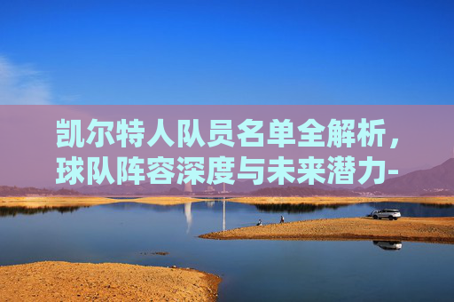 凯尔特人队员名单全解析，球队阵容深度与未来潜力-凯尔特人队员名单工资