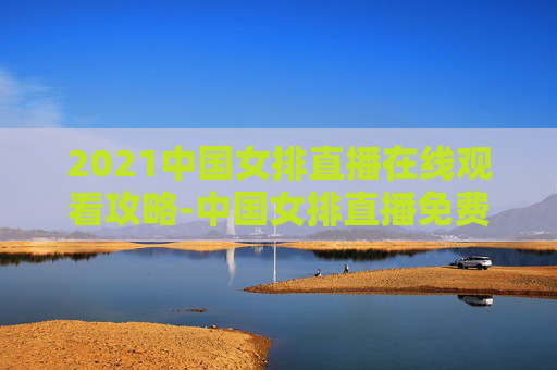 2021中国女排直播在线观看攻略-中国女排直播免费观看