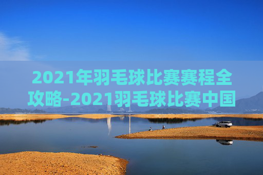 2021年羽毛球比赛赛程全攻略-2021羽毛球比赛中国赛程