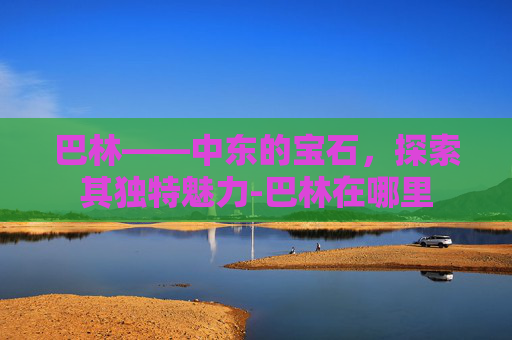 巴林——中东的宝石，探索其独特魅力-巴林在哪里