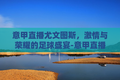 意甲直播尤文图斯，激情与荣耀的足球盛宴-意甲直播尤文图斯VS莱切