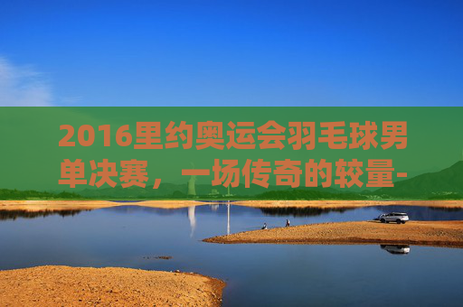 2016里约奥运会羽毛球男单决赛，一场传奇的较量-2016年里约奥运会羽毛球男单冠军