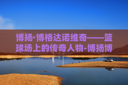 博扬·博格达诺维奇——篮球场上的传奇人物-博扬博格达诺维奇去哪了