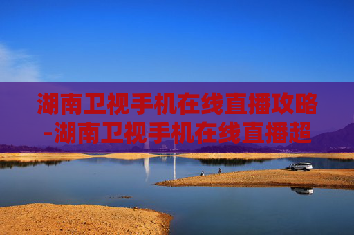 湖南卫视手机在线直播攻略-湖南卫视手机在线直播超清