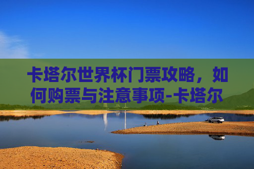 卡塔尔世界杯门票攻略，如何购票与注意事项-卡塔尔世界杯门票总收入