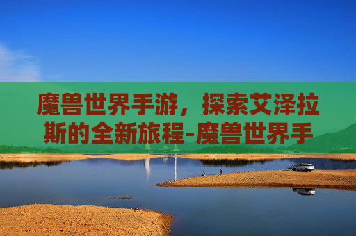 魔兽世界手游，探索艾泽拉斯的全新旅程-魔兽世界手游最新消息