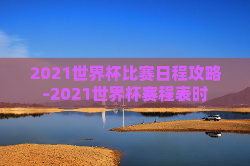 2021世界杯比赛日程攻略-2021世界杯赛程表时
