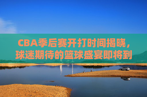 CBA季后赛开打时间揭晓，球迷期待的篮球盛宴即将到来-CBA季后赛什么时候开打2026