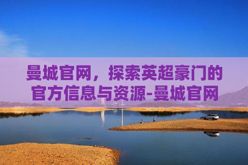 曼城官网，探索英超豪门的官方信息与资源-曼城官网旗舰店