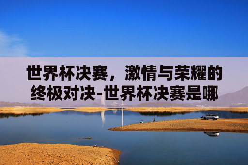 世界杯决赛，激情与荣耀的终极对决-世界杯决赛是哪天