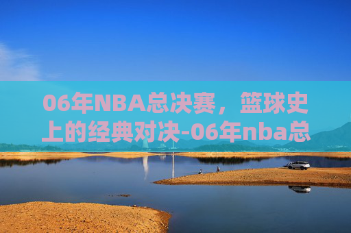 06年NBA总决赛，篮球史上的经典对决-06年nba总决赛录像回放