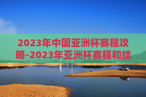2023年中国亚洲杯赛程攻略-2023年亚洲杯赛程和结果 2023年中国亚洲杯赛程攻略-2023年亚洲杯赛程和结果