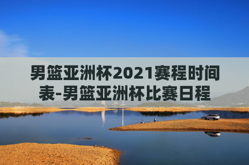 男篮亚洲杯2021赛程时间表-男篮亚洲杯比赛日程