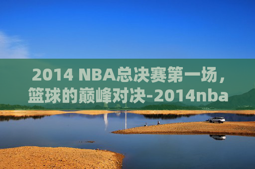 2014 NBA总决赛第一场，篮球的巅峰对决-2014nba总决赛第一场高清