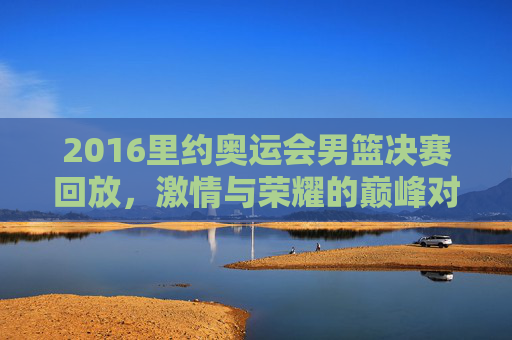 2016里约奥运会男篮决赛回放,激情与荣耀的巅峰对决-16年里约奥运会男篮决赛 2016里约奥运会男篮决赛回放,激情与荣耀的巅峰对决-16年里约奥运会男篮决赛