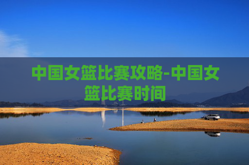 中国女篮比赛攻略-中国女篮比赛时间 中国女篮比赛攻略-中国女篮比赛时间