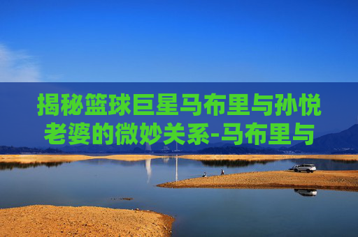 揭秘篮球巨星马布里与孙悦老婆的微妙关系-马布里与孙悦老婆