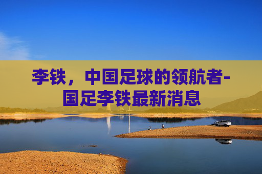 李铁，中国足球的领航者-国足李铁最新消息