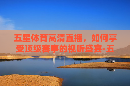 五星体育高清直播，如何享受顶级赛事的视听盛宴-五星体育高清直播入口