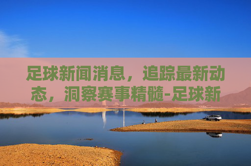足球新闻消息，追踪最新动态，洞察赛事精髓-足球新闻消息怎么写初中生