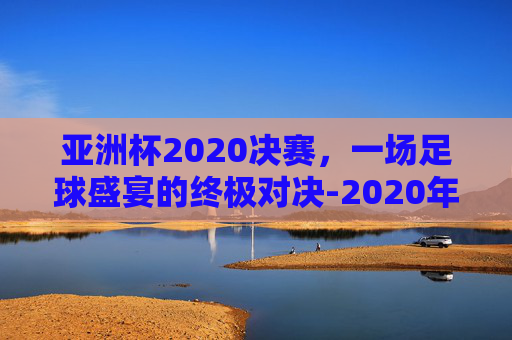 亚洲杯2020决赛，一场足球盛宴的终极对决-2020年亚洲杯决赛
