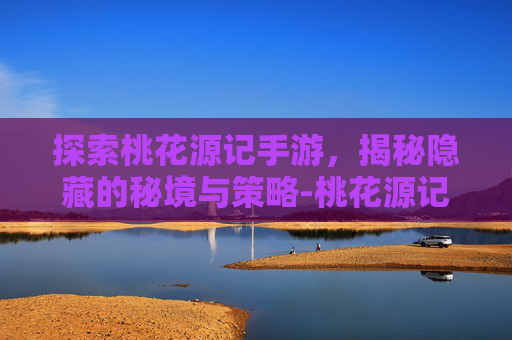 探索桃花源记手游，揭秘隐藏的秘境与策略-桃花源记手游正版官网